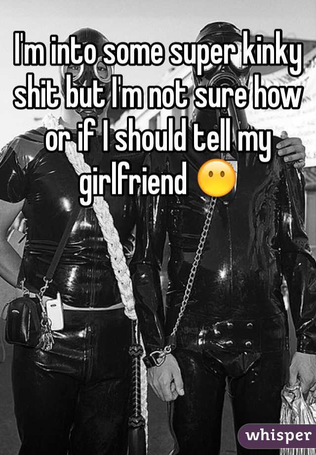 I'm into some super kinky shit but I'm not sure how or if I should tell my girlfriend 😶