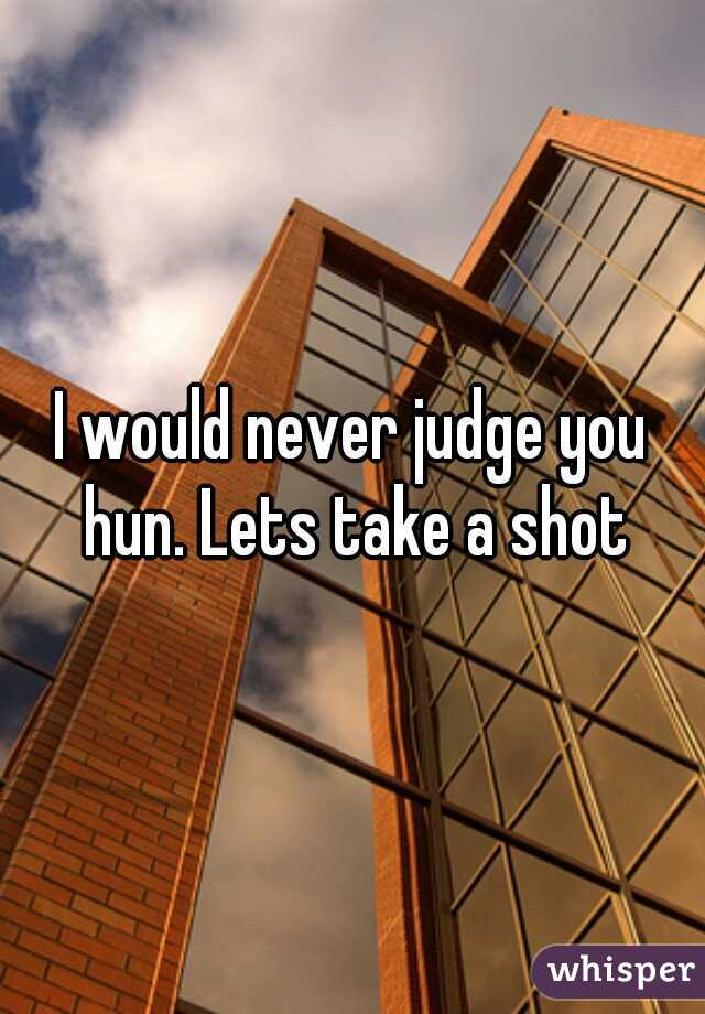 I would never judge you hun. Lets take a shot