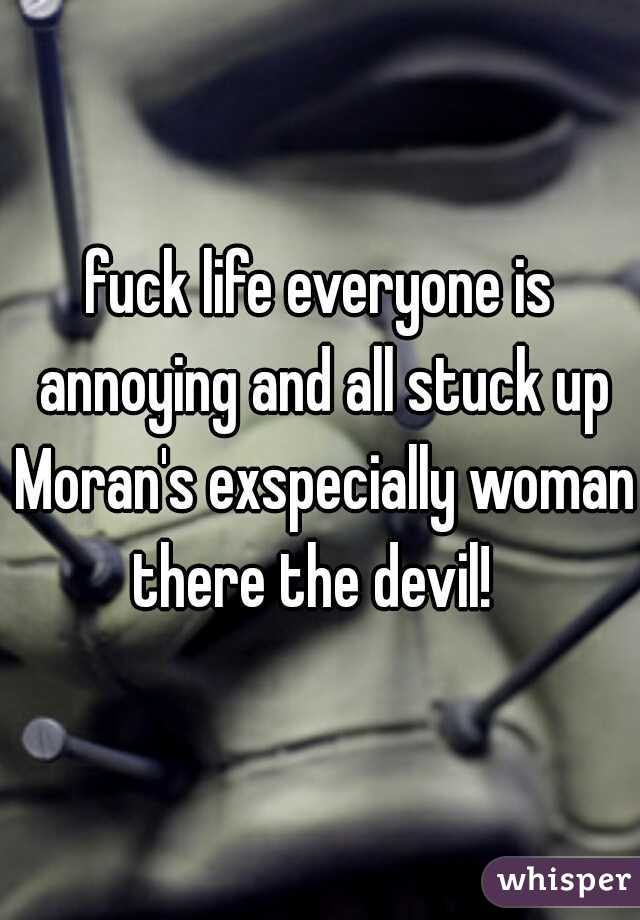fuck life everyone is annoying and all stuck up Moran's exspecially woman there the devil!  