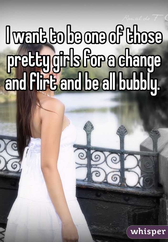 I want to be one of those pretty girls for a change and flirt and be all bubbly. 