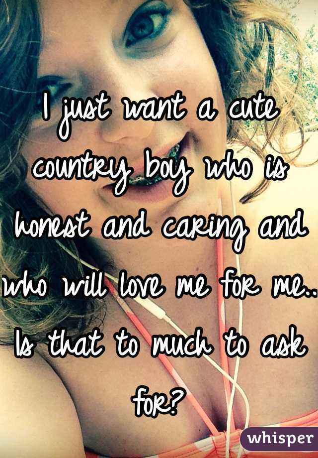 I just want a cute country boy who is honest and caring and who will love me for me.. Is that to much to ask for?