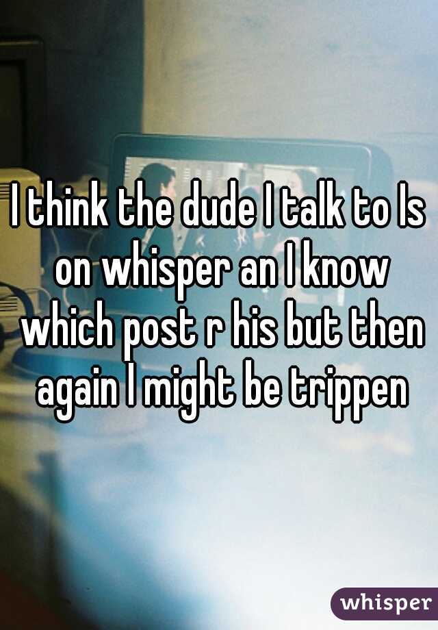 I think the dude I talk to Is on whisper an I know which post r his but then again I might be trippen