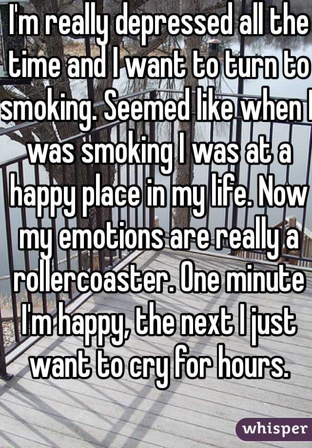 I'm really depressed all the time and I want to turn to smoking. Seemed like when I was smoking I was at a happy place in my life. Now my emotions are really a rollercoaster. One minute I'm happy, the next I just want to cry for hours. 