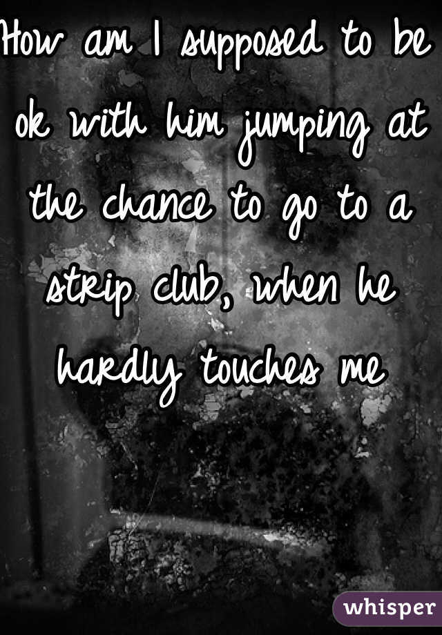 How am I supposed to be ok with him jumping at the chance to go to a strip club, when he hardly touches me