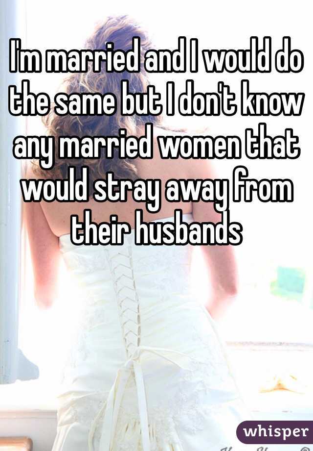 I'm married and I would do the same but I don't know any married women that would stray away from their husbands 