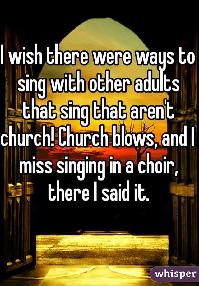 I wish there were ways to sing with other adults that sing that aren't church! Church blows, and I miss singing in a choir, there I said it. 