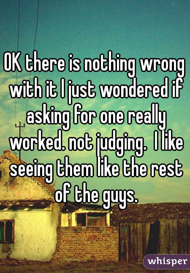 OK there is nothing wrong with it I just wondered if asking for one really worked. not judging.  I like seeing them like the rest of the guys.