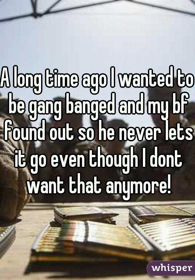 A long time ago I wanted to be gang banged and my bf found out so he never lets it go even though I dont want that anymore!