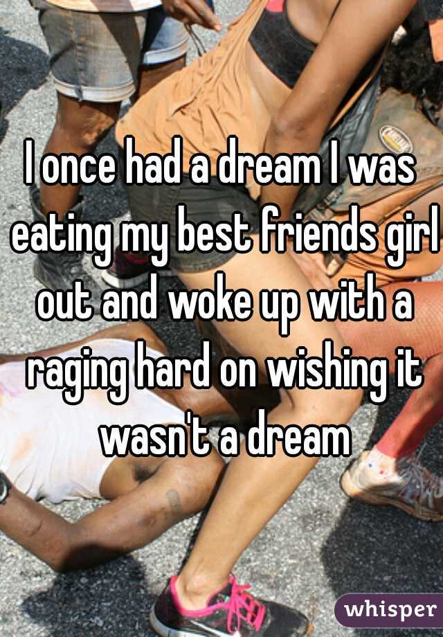 I once had a dream I was eating my best friends girl out and woke up with a raging hard on wishing it wasn't a dream