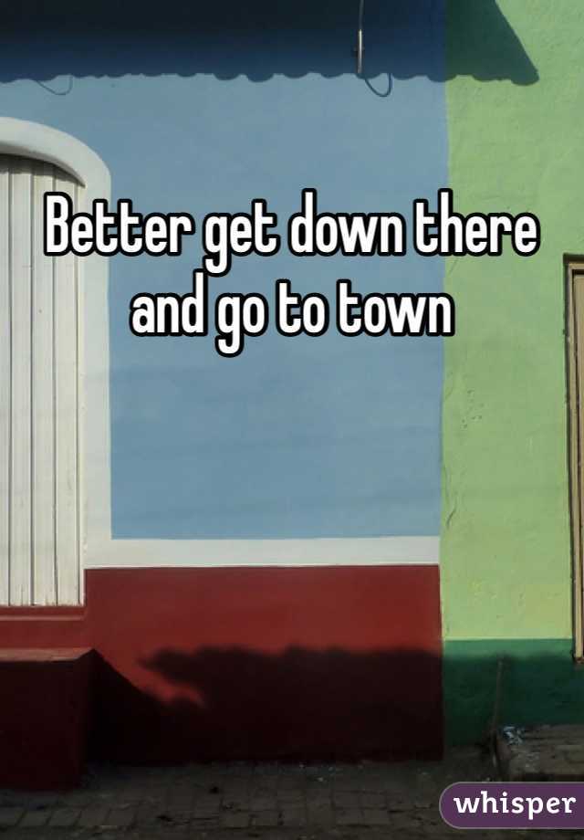 Better get down there and go to town
