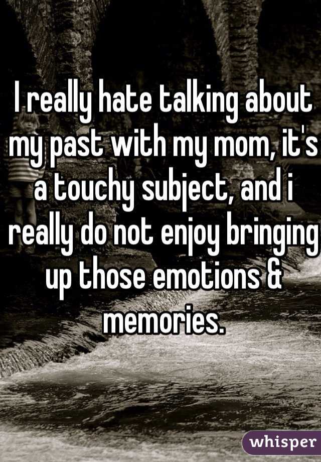 I really hate talking about my past with my mom, it's a touchy subject, and i really do not enjoy bringing up those emotions & memories.