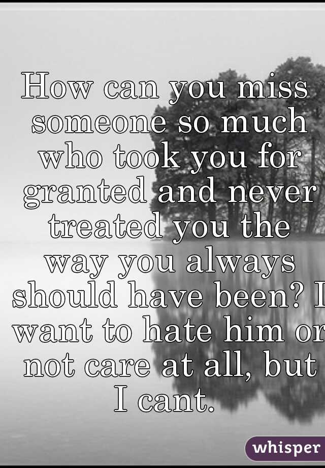 How can you miss someone so much who took you for granted and never treated you the way you always should have been? I want to hate him or not care at all, but I cant. 
