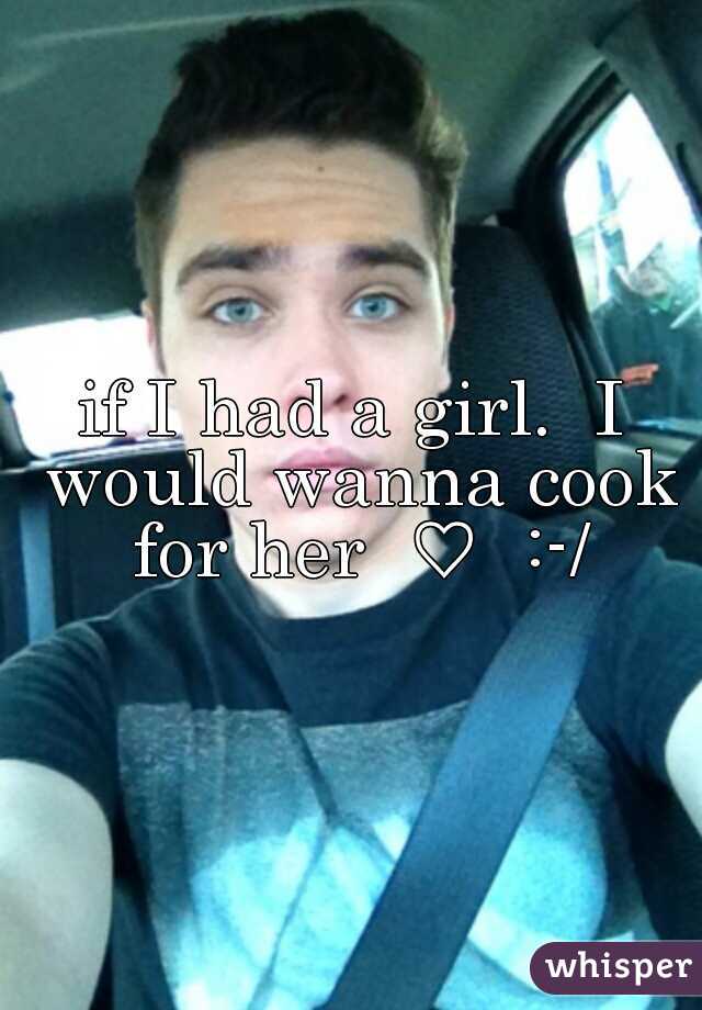 if I had a girl.  I would wanna cook for her  ♡  :-/