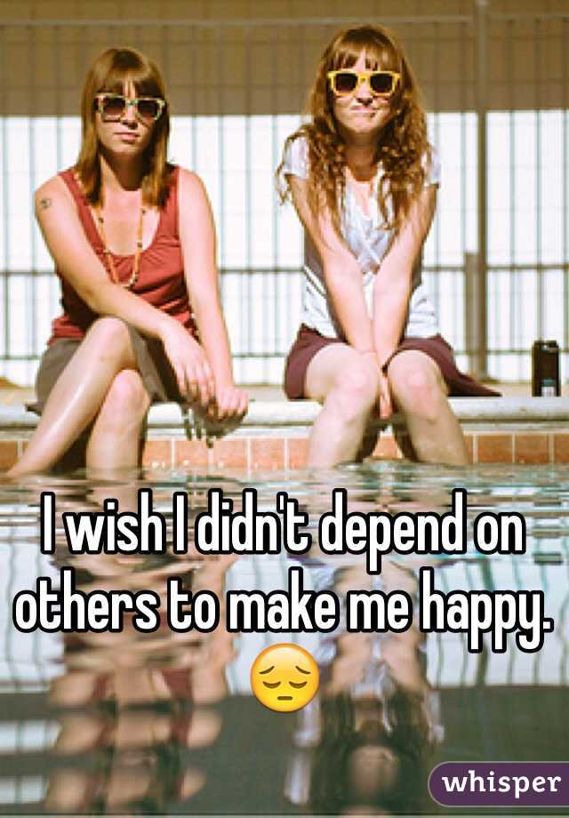 I wish I didn't depend on others to make me happy. 😔