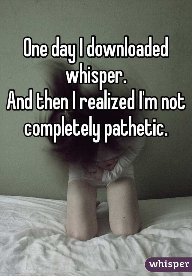 One day I downloaded whisper.
And then I realized I'm not completely pathetic.
