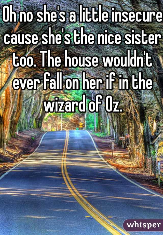 Oh no she's a little insecure cause she's the nice sister too. The house wouldn't ever fall on her if in the wizard of Oz.