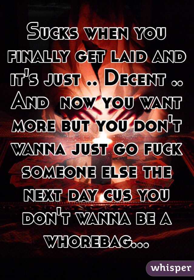 Sucks when you finally get laid and it's just .. Decent .. And  now you want more but you don't wanna just go fuck someone else the next day cus you don't wanna be a whorebag... 
