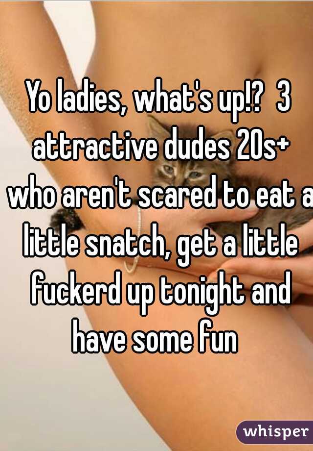 Yo ladies, what's up!?  3 attractive dudes 20s+ who aren't scared to eat a little snatch, get a little fuckerd up tonight and have some fun  