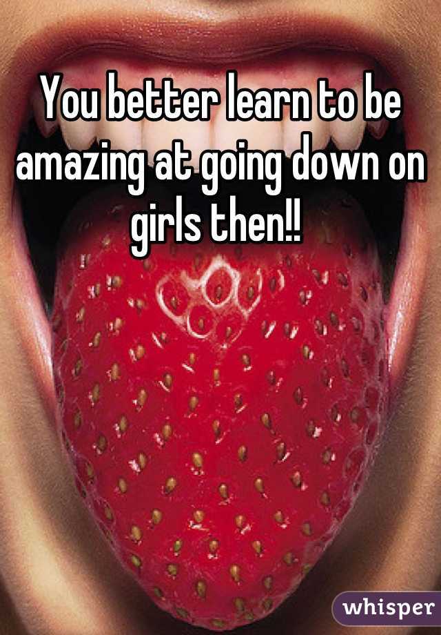 You better learn to be amazing at going down on girls then!! 