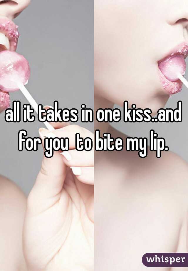 all it takes in one kiss..and for you  to bite my lip. 