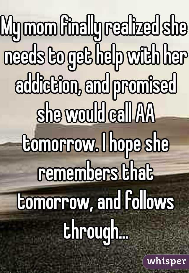 My mom finally realized she needs to get help with her addiction, and promised she would call AA tomorrow. I hope she remembers that tomorrow, and follows through...