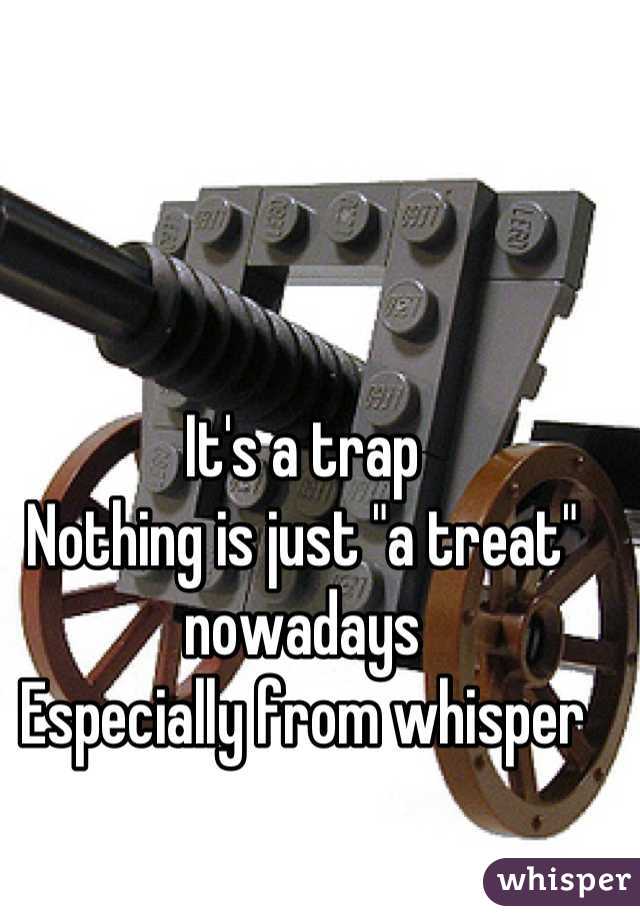 It's a trap
Nothing is just "a treat" nowadays
Especially from whisper