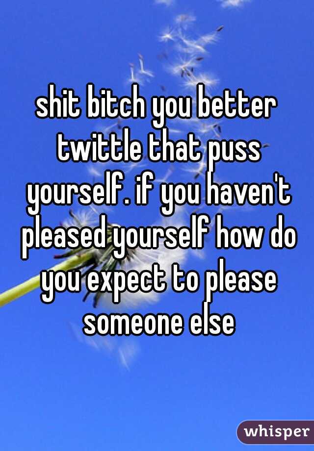 shit bitch you better twittle that puss yourself. if you haven't pleased yourself how do you expect to please someone else