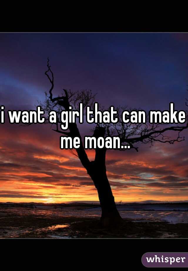 i want a girl that can make me moan...