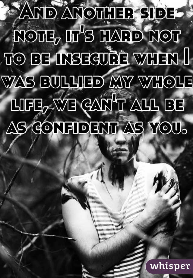And another side note, it's hard not to be insecure when I was bullied my whole life, we can't all be as confident as you.  