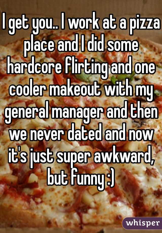 I get you.. I work at a pizza place and I did some hardcore flirting and one cooler makeout with my general manager and then we never dated and now it's just super awkward, but funny :) 