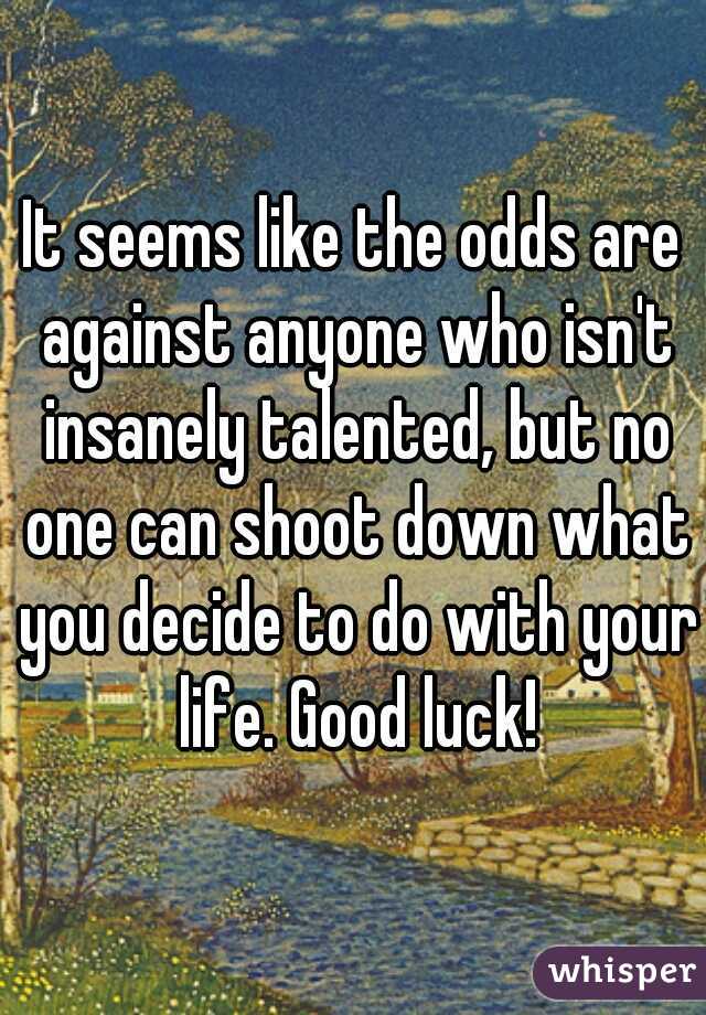It seems like the odds are against anyone who isn't insanely talented, but no one can shoot down what you decide to do with your life. Good luck!