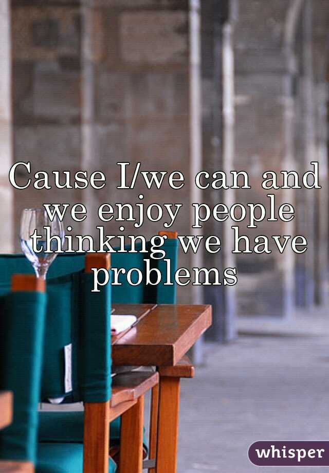 Cause I/we can and we enjoy people thinking we have problems 