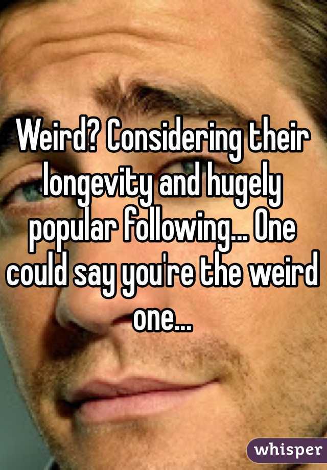 Weird? Considering their longevity and hugely popular following... One could say you're the weird one...