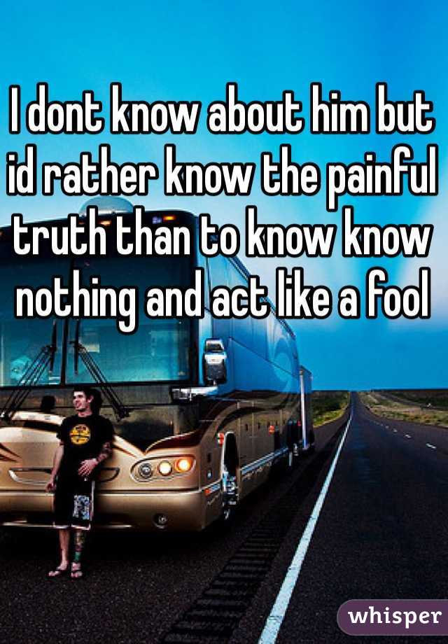 I dont know about him but id rather know the painful truth than to know know nothing and act like a fool