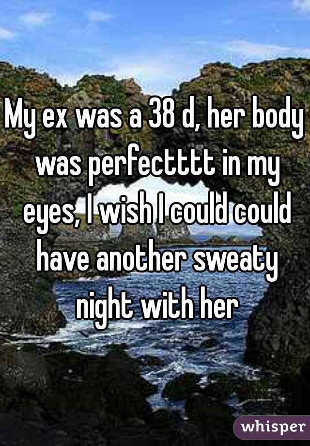 My ex was a 38 d, her body was perfectttt in my eyes, I wish I could could have another sweaty night with her