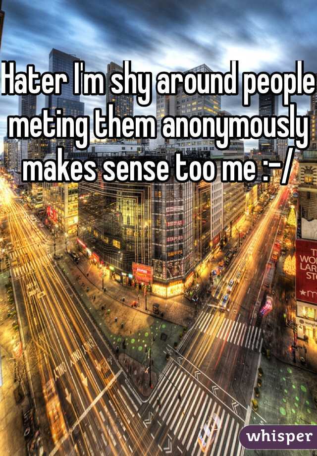 Hater I'm shy around people meting them anonymously makes sense too me :-/