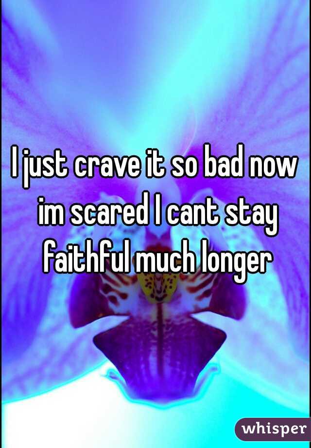 I just crave it so bad now im scared I cant stay faithful much longer