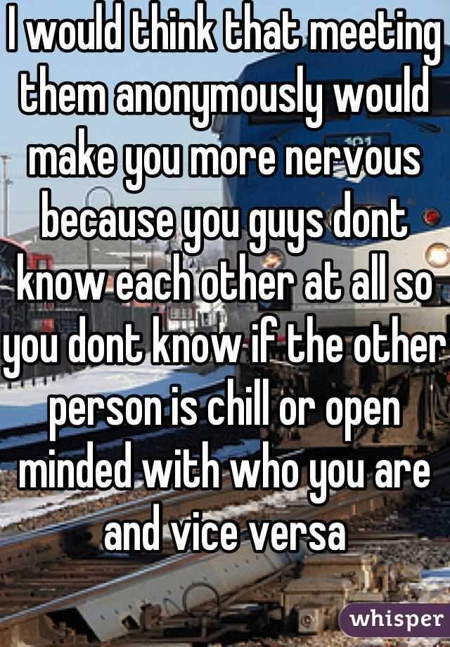 I would think that meeting them anonymously would make you more nervous because you guys dont know each other at all so you dont know if the other person is chill or open minded with who you are and vice versa