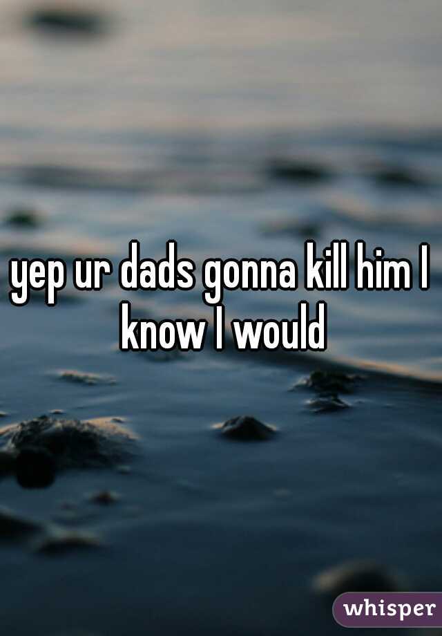 yep ur dads gonna kill him I know I would