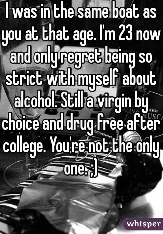 I was in the same boat as you at that age. I'm 23 now and only regret being so strict with myself about alcohol. Still a virgin by choice and drug free after college. You're not the only one. ;)