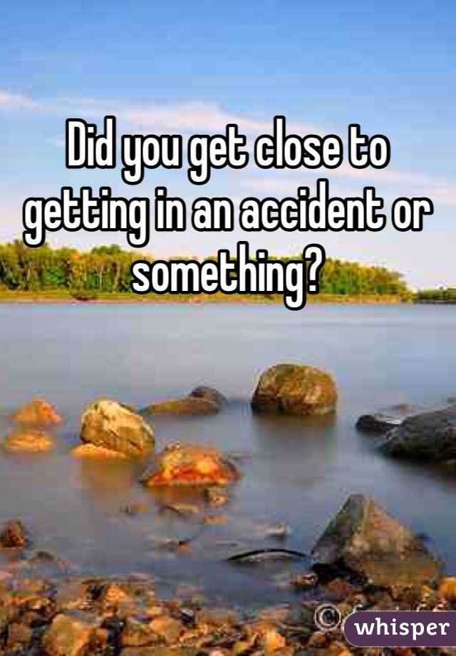 Did you get close to getting in an accident or something? 