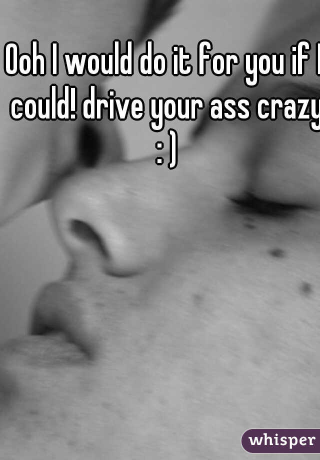 Ooh I would do it for you if I could! drive your ass crazy : )