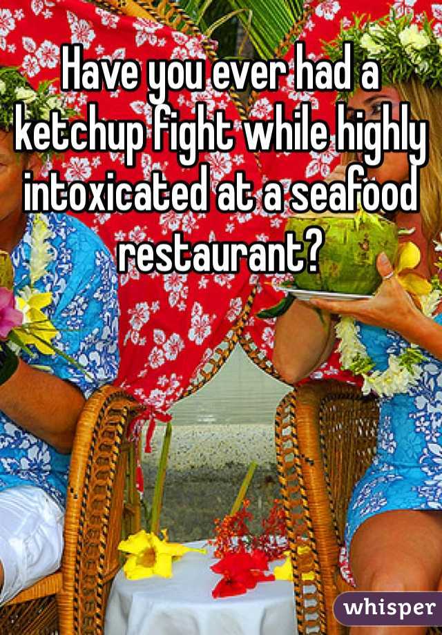 Have you ever had a ketchup fight while highly intoxicated at a seafood restaurant?