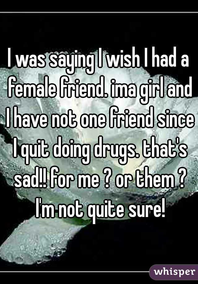 I was saying I wish I had a female friend. ima girl and I have not one friend since I quit doing drugs. that's sad!! for me ? or them ? I'm not quite sure!