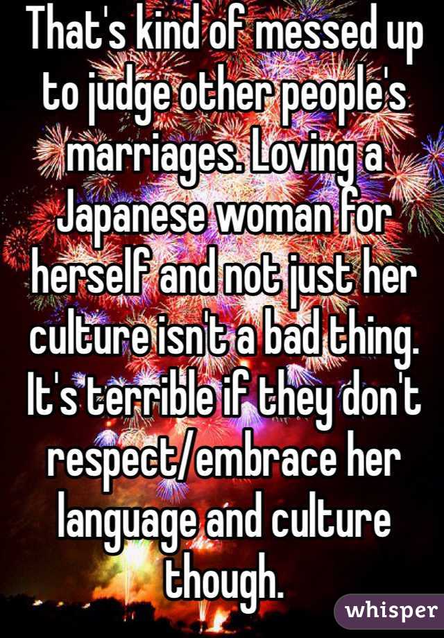 That's kind of messed up to judge other people's marriages. Loving a Japanese woman for herself and not just her culture isn't a bad thing. It's terrible if they don't respect/embrace her language and culture though. 