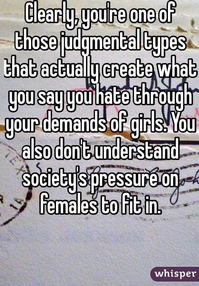 Clearly, you're one of those judgmental types that actually create what you say you hate through your demands of girls. You also don't understand society's pressure on females to fit in.  