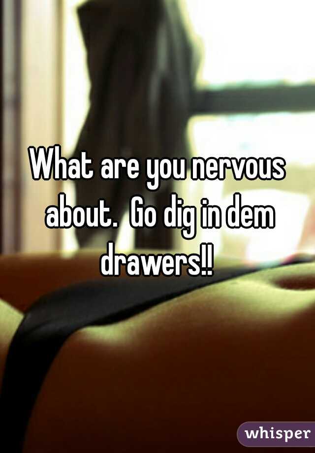 What are you nervous about.  Go dig in dem drawers!! 