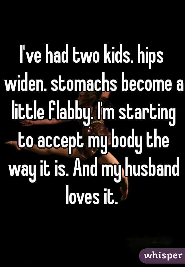 I've had two kids. hips widen. stomachs become a little flabby. I'm starting to accept my body the way it is. And my husband loves it. 