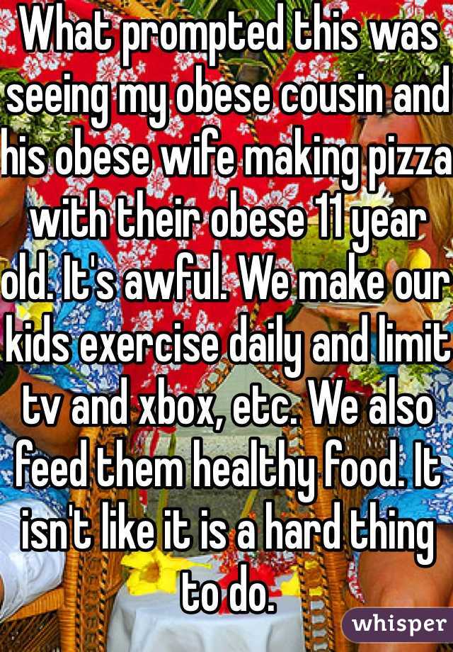 What prompted this was seeing my obese cousin and his obese wife making pizza with their obese 11 year old. It's awful. We make our kids exercise daily and limit tv and xbox, etc. We also feed them healthy food. It isn't like it is a hard thing to do.