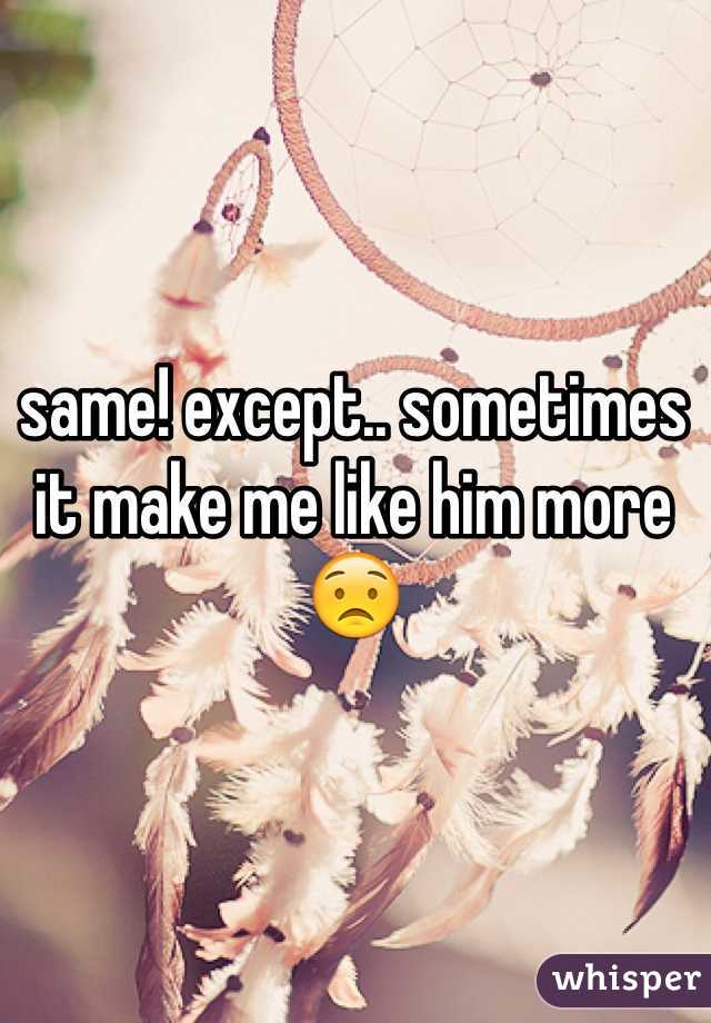 same! except.. sometimes it make me like him more😟